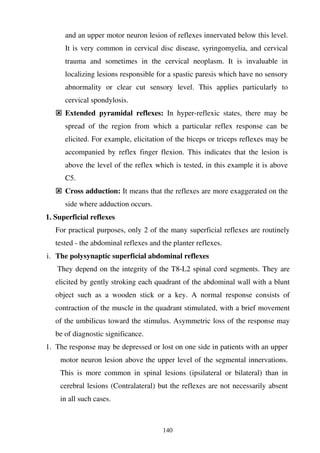 140
and an upper motor neuron lesion of reflexes innervated below this level.
It is very common in cervical disc disease, syringomyelia, and cervical
trauma and sometimes in the cervical neoplasm. It is invaluable in
localizing lesions responsible for a spastic paresis which have no sensory
abnormality or clear cut sensory level. This applies particularly to
cervical spondylosis.
Extended pyramidal reflexes: In hyper-reflexic states, there may be
spread of the region from which a particular reflex response can be
elicited. For example, elicitation of the biceps or triceps reflexes may be
accompanied by reflex finger flexion. This indicates that the lesion is
above the level of the reflex which is tested, in this example it is above
C5.
Cross adduction: It means that the reflexes are more exaggerated on the
side where adduction occurs.
1. Superficial reflexes
For practical purposes, only 2 of the many superficial reflexes are routinely
tested - the abdominal reflexes and the planter reflexes.
i. The polysynaptic superficial abdominal reflexes
They depend on the integrity of the T8-L2 spinal cord segments. They are
elicited by gently stroking each quadrant of the abdominal wall with a blunt
object such as a wooden stick or a key. A normal response consists of
contraction of the muscle in the quadrant stimulated, with a brief movement
of the umbilicus toward the stimulus. Asymmetric loss of the response may
be of diagnostic significance.
1. The response may be depressed or lost on one side in patients with an upper
motor neuron lesion above the upper level of the segmental innervations.
This is more common in spinal lesions (ipsilateral or bilateral) than in
cerebral lesions (Contralateral) but the reflexes are not necessarily absent
in all such cases.
 