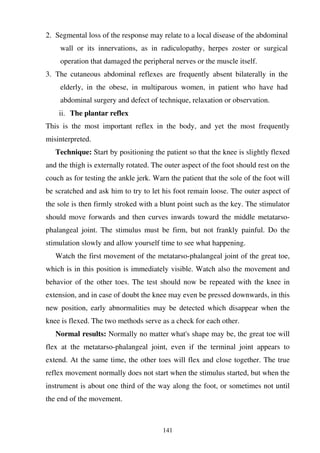 141
2. Segmental loss of the response may relate to a local disease of the abdominal
wall or its innervations, as in radiculopathy, herpes zoster or surgical
operation that damaged the peripheral nerves or the muscle itself.
3. The cutaneous abdominal reflexes are frequently absent bilaterally in the
elderly, in the obese, in multiparous women, in patient who have had
abdominal surgery and defect of technique, relaxation or observation.
ii. The plantar reflex
This is the most important reflex in the body, and yet the most frequently
misinterpreted.
Technique: Start by positioning the patient so that the knee is slightly flexed
and the thigh is externally rotated. The outer aspect of the foot should rest on the
couch as for testing the ankle jerk. Warn the patient that the sole of the foot will
be scratched and ask him to try to let his foot remain loose. The outer aspect of
the sole is then firmly stroked with a blunt point such as the key. The stimulator
should move forwards and then curves inwards toward the middle metatarso-
phalangeal joint. The stimulus must be firm, but not frankly painful. Do the
stimulation slowly and allow yourself time to see what happening.
Watch the first movement of the metatarso-phalangeal joint of the great toe,
which is in this position is immediately visible. Watch also the movement and
behavior of the other toes. The test should now be repeated with the knee in
extension, and in case of doubt the knee may even be pressed downwards, in this
new position, early abnormalities may be detected which disappear when the
knee is flexed. The two methods serve as a check for each other.
Normal results: Normally no matter what's shape may be, the great toe will
flex at the metatarso-phalangeal joint, even if the terminal joint appears to
extend. At the same time, the other toes will flex and close together. The true
reflex movement normally does not start when the stimulus started, but when the
instrument is about one third of the way along the foot, or sometimes not until
the end of the movement.
 