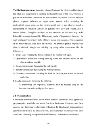 142
The Babinski response: It consists of dorsiflexion of the big toe and fanning of
the other toes in response to stroking the lateral border of the foot, which is in
part of S1 dermatome, flexion of the hip and knee may occur. Such an extensor
plantar response indicates an upper motor neuron lesion involving the
contralateral motor cortex or the cortico-spinal tract; it can also be found in
anesthetized or comatose subjects, in patients who have had seizure, and in
normal infants. Complete paralysis of the extensors of the toes may make
Babinski’s response impossible. This is only rarely of importance, however, for
such total paralysis is likely to be of lower motor neuron origin. The contraction
of the tensor fasciae latae must be observed. An extensor plantar response can
also be elicited, though less reliably, by many other maneuvers like the
followings:
1- Bing's sign: Pricking the dorsal surface of the big toe with a pin.
2- Oppenheim's maneuver: Firmly stroking down the anterior border of the
tibia from knee to ankle.
3- Gordon's maneuver: Squeezing the calf muscle.
4- Schafer's maneuver: Squeezing the Achilles tendon.
5- Chaddocks maneuver: Stroking the back of the foot just below the lateral
malleolus.
6-Gondas maneuver: flickering the little toe.
In interpreting the responses, attention must be focused only on the
direction in which the big toe first moves.
3-1-5 Coordination
Coordinate movement needs intact motor, sensory, cerebellar, extra pyramidal,
proprioceptive, vestibular and visual functions. Lesions or disturbances of these
systems may therefore produce inco-ordination. In this chapter, examination of
cerebellar function is the main concern. Incoordinartion or ataxia due to other
conditions can easily be separated or differentiated from cerebellar disorders.
 
