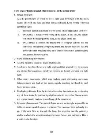 143
Tests of coordination (cerebellar functions) in the upper limbs
1- Finger-nose test:
Ask the patient first to touch his nose, then your forefinger with his index
finger, first with one hand and then the second hand. Look for the following
cerebellar signs:
i. Intention tremor: It is more evident as the finger approaches the nose.
ii. Dysmetria: It means overshooting of the target. In this test, the patient
will shoot the finger past the nose, to the cheek or the ear.
iii. Dyssynergia: It denotes the breakdown of complex actions into the
individual movements composing them; the patient may first flex the
elbow and then bring the hand up to the nose instead of combining the
movements into one action.
2- Rapid alternating movements:
• Ask the patient to strike his thighs rhythmically.
• Ask him to flex his elbows to a right angle and then alternatively to supinate
and prorate his forearms as rapidly as possible as though screwing in a light
bulb.
• Other many maneuvers, which may include rapid alternating movement
between palms and back of the hands, rapidly touching the thumb to each
finger in succession.
• Dysdiadochokinesia: It is the technical term for dysrhythmia in performing
any of these tasks. In practice dysrhythmia due to cerebellar disease means
any change in rate, rhythm, or amplitude of the movement.
3- Rebound phenomenon: The patient flexes an arm as strongly as possible, or
holds his arm extended against resistance. The examiner then suddenly lets
go, if the arm flies up towards the face, this signifies that the patient is
unable to check the abrupt imbalance between flexors and extensors. This is
a solid cerebellar sign.
 