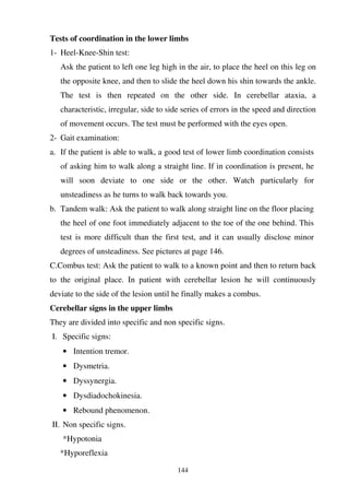 144
Tests of coordination in the lower limbs
1- Heel-Knee-Shin test:
Ask the patient to left one leg high in the air, to place the heel on this leg on
the opposite knee, and then to slide the heel down his shin towards the ankle.
The test is then repeated on the other side. In cerebellar ataxia, a
characteristic, irregular, side to side series of errors in the speed and direction
of movement occurs. The test must be performed with the eyes open.
2- Gait examination:
a. If the patient is able to walk, a good test of lower limb coordination consists
of asking him to walk along a straight line. If in coordination is present, he
will soon deviate to one side or the other. Watch particularly for
unsteadiness as he turns to walk back towards you.
b. Tandem walk: Ask the patient to walk along straight line on the floor placing
the heel of one foot immediately adjacent to the toe of the one behind. This
test is more difficult than the first test, and it can usually disclose minor
degrees of unsteadiness. See pictures at page 146.
C.Combus test: Ask the patient to walk to a known point and then to return back
to the original place. In patient with cerebellar lesion he will continuously
deviate to the side of the lesion until he finally makes a combus.
Cerebellar signs in the upper limbs
They are divided into specific and non specific signs.
I. Specific signs:
• Intention tremor.
• Dysmetria.
• Dyssynergia.
• Dysdiadochokinesia.
• Rebound phenomenon.
II. Non specific signs.
*Hypotonia
*Hyporeflexia
 