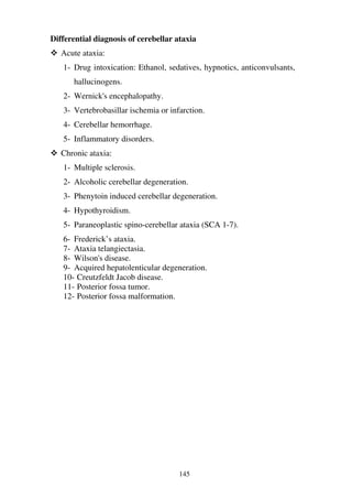 145
Differential diagnosis of cerebellar ataxia
Acute ataxia:
1- Drug intoxication: Ethanol, sedatives, hypnotics, anticonvulsants,
hallucinogens.
2- Wernick's encephalopathy.
3- Vertebrobasillar ischemia or infarction.
4- Cerebellar hemorrhage.
5- Inflammatory disorders.
Chronic ataxia:
1- Multiple sclerosis.
2- Alcoholic cerebellar degeneration.
3- Phenytoin induced cerebellar degeneration.
4- Hypothyroidism.
5- Paraneoplastic spino-cerebellar ataxia (SCA 1-7).
6- Frederick’s ataxia.
7- Ataxia telangiectasia.
8- Wilson's disease.
9- Acquired hepatolenticular degeneration.
10- Creutzfeldt Jacob disease.
11- Posterior fossa tumor.
12- Posterior fossa malformation.
 