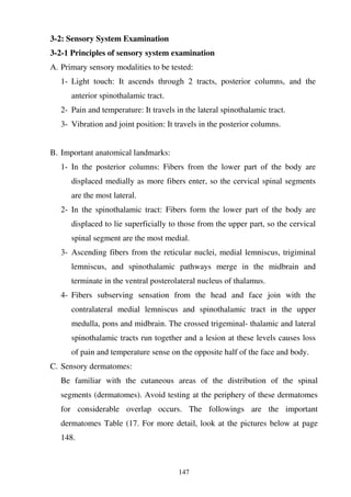 147
3-2: Sensory System Examination
3-2-1 Principles of sensory system examination
A. Primary sensory modalities to be tested:
1- Light touch: It ascends through 2 tracts, posterior columns, and the
anterior spinothalamic tract.
2- Pain and temperature: It travels in the lateral spinothalamic tract.
3- Vibration and joint position: It travels in the posterior columns.
B. Important anatomical landmarks:
1- In the posterior columns: Fibers from the lower part of the body are
displaced medially as more fibers enter, so the cervical spinal segments
are the most lateral.
2- In the spinothalamic tract: Fibers form the lower part of the body are
displaced to lie superficially to those from the upper part, so the cervical
spinal segment are the most medial.
3- Ascending fibers from the reticular nuclei, medial lemniscus, trigiminal
lemniscus, and spinothalamic pathways merge in the midbrain and
terminate in the ventral posterolateral nucleus of thalamus.
4- Fibers subserving sensation from the head and face join with the
contralateral medial lemniscus and spinothalamic tract in the upper
medulla, pons and midbrain. The crossed trigeminal- thalamic and lateral
spinothalamic tracts run together and a lesion at these levels causes loss
of pain and temperature sense on the opposite half of the face and body.
C. Sensory dermatomes:
Be familiar with the cutaneous areas of the distribution of the spinal
segments (dermatomes). Avoid testing at the periphery of these dermatomes
for considerable overlap occurs. The followings are the important
dermatomes Table (17. For more detail, look at the pictures below at page
148.
 