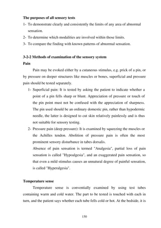 150
The purposes of all sensory tests
1- To demonstrate clearly and consistently the limits of any area of abnormal
sensation.
2- To determine which modalities are involved within those limits.
3- To compare the finding with known patterns of abnormal sensation.
3-2-2 Methods of examination of the sensory system
Pain
Pain may be evoked either by a cutaneous stimulus, e.g. prick of a pin, or
by pressure on deeper structures like muscles or bones, superficial and pressure
pain should be tested separately.
1- Superficial pain: It is tested by asking the patient to indicate whether a
point of a pin fells sharp or blunt. Appreciation of pressure or touch of
the pin point must not be confused with the appreciation of sharpness.
The pin used should be an ordinary domestic pin, rather than hypodermic
needle, the latter is designed to cut skin relatively painlessly and is thus
not suitable for sensory testing.
2- Pressure pain (deep pressure): It is examined by squeezing the muscles or
the Achilles tendon. Abolition of pressure pain is often the most
prominent sensory disturbance in tabes dorsalis.
Absence of pain sensation is termed "Analgesia", partial loss of pain
sensation is called "Hypoalgesia", and an exaggerated pain sensation, so
that even a mild stimulus causes an unnatural degree of painful sensation,
is called "Hyperalgesia".
Temperature sense
Temperature sense is conventially examined by using test tubes
containing warm and cold water. The part to be tested is touched with each in
turn, and the patient says whether each tube fells cold or hot. At the bedside, it is
 
