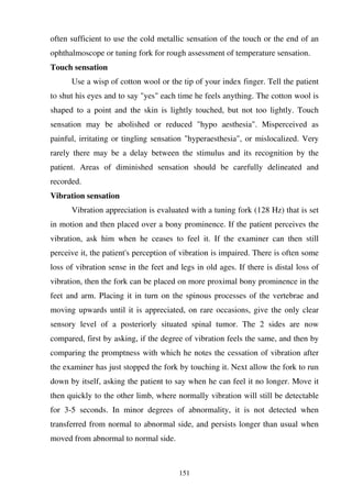 151
often sufficient to use the cold metallic sensation of the touch or the end of an
ophthalmoscope or tuning fork for rough assessment of temperature sensation.
Touch sensation
Use a wisp of cotton wool or the tip of your index finger. Tell the patient
to shut his eyes and to say "yes" each time he feels anything. The cotton wool is
shaped to a point and the skin is lightly touched, but not too lightly. Touch
sensation may be abolished or reduced "hypo aesthesia". Misperceived as
painful, irritating or tingling sensation "hyperaesthesia", or mislocalized. Very
rarely there may be a delay between the stimulus and its recognition by the
patient. Areas of diminished sensation should be carefully delineated and
recorded.
Vibration sensation
Vibration appreciation is evaluated with a tuning fork (128 Hz) that is set
in motion and then placed over a bony prominence. If the patient perceives the
vibration, ask him when he ceases to feel it. If the examiner can then still
perceive it, the patient's perception of vibration is impaired. There is often some
loss of vibration sense in the feet and legs in old ages. If there is distal loss of
vibration, then the fork can be placed on more proximal bony prominence in the
feet and arm. Placing it in turn on the spinous processes of the vertebrae and
moving upwards until it is appreciated, on rare occasions, give the only clear
sensory level of a posteriorly situated spinal tumor. The 2 sides are now
compared, first by asking, if the degree of vibration feels the same, and then by
comparing the promptness with which he notes the cessation of vibration after
the examiner has just stopped the fork by touching it. Next allow the fork to run
down by itself, asking the patient to say when he can feel it no longer. Move it
then quickly to the other limb, where normally vibration will still be detectable
for 3-5 seconds. In minor degrees of abnormality, it is not detected when
transferred from normal to abnormal side, and persists longer than usual when
moved from abnormal to normal side.
 