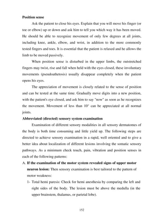 152
Position sense
Ask the patient to close his eyes. Explain that you will move his finger (or
toe or elbow) up or down and ask him to tell you which way it has been moved.
He should be able to recognize movement of only few degrees at all joints,
including knee, ankle, elbow, and wrist, in addition to the more commonly
tested fingers and toes. It is essential that the patient is relaxed and he allows the
limb to be moved passively.
When position sense is disturbed in the upper limbs, the outstretched
fingers may twist, rise and fall when held with the eyes closed, these involuntary
movements (pseudoathetosis) usually disappear completely when the patient
opens his eyes.
The appreciation of movement is closely related to the sense of position
and can be tested at the same time. Gradually move digits into a new position,
with the patient's eye closed, and ask him to say "now" as soon as he recognizes
the movement. Movement of less than 10° can be appreciated at all normal
joints.
Abbreviated (directed) sensory system examination
Examination of different sensory modalities in all sensory dermatomes of
the body is both time consuming and little yield up. The following steps are
directed to achieve sensory examination in a rapid, well oriented and to give a
better idea about localization of different lesions involving the somatic sensory
pathways. As a minimum check touch, pain, vibration and position senses in
each of the following patterns:
A. If the examination of the motor system revealed signs of upper motor
neuron lesion: Then sensory examination is best tailored to the pattern of
motor weakness:
1- Total hemi paresis: Check for hemi anesthesia by comparing the left and
right sides of the body. The lesion must be above the medulla (in the
upper brainstem, thalamus, or parietal lobe).
 
