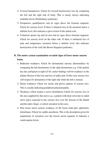 153
2- Crossed hemiparesis: Check for crossed hemisensory loss by comparing
the left and the right side of body. This is nearly always indicating
medullar lesion (Wallenberg syndrome).
3- Paraparesis, quadriparesis and no signs above the foramen magnum:
Check for sensory level. If there is bilateral loss of all sensation below a
definite level, this indicates a gross lesion of the spinal cord.
4- Unilateral spastic leg and /or arm and no signs above foramen magnum:
Check for sensory level on the other side. If there is unilateral loss of
pain and temperature sensation below a definite level, this indicates
hemisection of the cord (the Brown-Sequard syndrome).
B. The motor system examination revealed signs of lower motor neuron
lesion
1- Radicular weakness: Check for dermatomal sensory abnormalities by
comparing the left dermatomes to the right dermatomes e.g. if the patient
has disc prolapsed at right L5-S1, motor findings will be weakness in the
plantar flexion of the foot and loss of ankle jerk. In this case sensory loss
will respect S1 dermatome of the right side while the left is normal.
2- Distal weakness: Check for stocks and gloves pattern of sensory loss.
This is usually indicating peripheral polyneuropathy.
3- Weakness which respect a nerve distribution: Check for sensory loss in
the area supplied by that nerve e.g. a patient with drop wrist due to radial
nerve palsy expected to has sensory loss over the dorsum of the thumb
and the index finger, so check sensation in this area.
4- Pure lower motor neuron weakness of the lower limb plus sphincteric
disturbance: Check for saddle anesthesia. This is the description given for
impairment of sensation over the lowest sacral segment. It indicates a
cauda equina lesion.
 