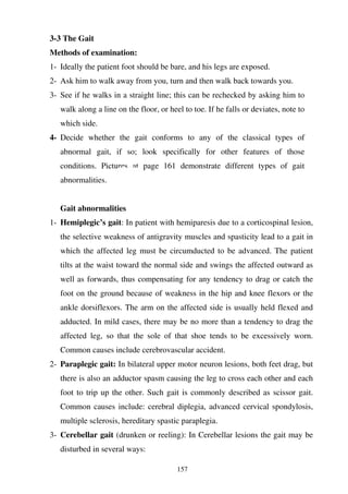157
3-3 The Gait
Methods of examination:
1- Ideally the patient foot should be bare, and his legs are exposed.
2- Ask him to walk away from you, turn and then walk back towards you.
3- See if he walks in a straight line; this can be rechecked by asking him to
walk along a line on the floor, or heel to toe. If he falls or deviates, note to
which side.
4- Decide whether the gait conforms to any of the classical types of
abnormal gait, if so; look specifically for other features of those
conditions. Pictures at page 161 demonstrate different types of gait
abnormalities.
Gait abnormalities
1- Hemiplegic’s gait: In patient with hemiparesis due to a corticospinal lesion,
the selective weakness of antigravity muscles and spasticity lead to a gait in
which the affected leg must be circumducted to be advanced. The patient
tilts at the waist toward the normal side and swings the affected outward as
well as forwards, thus compensating for any tendency to drag or catch the
foot on the ground because of weakness in the hip and knee flexors or the
ankle dorsiflexors. The arm on the affected side is usually held flexed and
adducted. In mild cases, there may be no more than a tendency to drag the
affected leg, so that the sole of that shoe tends to be excessively worn.
Common causes include cerebrovascular accident.
2- Paraplegic gait: In bilateral upper motor neuron lesions, both feet drag, but
there is also an adductor spasm causing the leg to cross each other and each
foot to trip up the other. Such gait is commonly described as scissor gait.
Common causes include: cerebral diplegia, advanced cervical spondylosis,
multiple sclerosis, hereditary spastic paraplegia.
3- Cerebellar gait (drunken or reeling): In Cerebellar lesions the gait may be
disturbed in several ways:
 