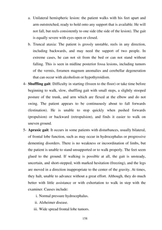 158
a. Unilateral hemispheric lesion: the patient walks with his feet apart and
arm outstretched, ready to hold onto any support that is available. He will
not fall, but reels consistently to one side (the side of the lesion). The gait
is equally severe with eyes open or closed.
b. Truncal ataxia: The patient is grossly unstable, reels in any direction,
including backwards, and may need the support of two people. In
extreme cases, he can not sit from the bed or can not stand without
falling. This is seen in midline posterior fossa lesions, including tumors
of the vermis, foramen magnum anomalies and cerebellar degeneration
that can occur with alcoholism or hypothyroidism.
4- Shuffling gait: Difficulty in starting (frozen to the floor) or take time before
beginning to walk, slow, shuffling gait with small steps, a slightly stooped
posture of the trunk, and arm which are flexed at the elbow and do not
swing. The patient appears to be continuously about to fall forwards
(festination). He is unable to stop quickly when pushed forwards
(propulsion) or backward (retropulsion), and finds it easier to walk on
uneven ground.
5- Apraxic gait: It occurs in some patients with disturbances, usually bilateral,
of frontal lobe function, such as may occur in hydrocephalus or progressive
dementing disorders. There is no weakness or incoordination of limbs, but
the patient is unable to stand unsupported or to walk properly. The feet seem
glued to the ground. If walking is possible at all, the gait is unsteady,
uncertain, and short-stepped, with marked hesitation (freezing), and the legs
are moved in a direction inappropriate to the center of the gravity. At times,
they halt, unable to advance without a great effort. Although, they do much
better with little assistance or with exhortation to walk in step with the
examiner. Causes include:
i. Normal pressure hydrocephalus.
ii. Alzheimer disease.
iii. Wide spread frontal lobe tumors.
 