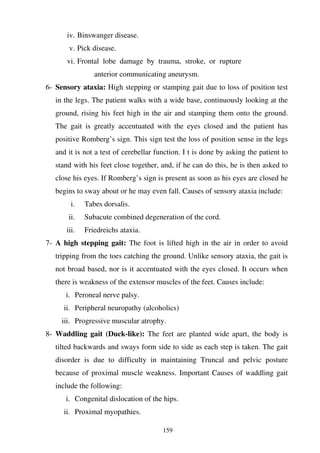 159
iv. Binswanger disease.
v. Pick disease.
vi. Frontal lobe damage by trauma, stroke, or rupture
anterior communicating aneurysm.
6- Sensory ataxia: High stepping or stamping gait due to loss of position test
in the legs. The patient walks with a wide base, continuously looking at the
ground, rising his feet high in the air and stamping them onto the ground.
The gait is greatly accentuated with the eyes closed and the patient has
positive Romberg’s sign. This sign test the loss of position sense in the legs
and it is not a test of cerebellar function. I t is done by asking the patient to
stand with his feet close together, and, if he can do this, he is then asked to
close his eyes. If Romberg’s sign is present as soon as his eyes are closed he
begins to sway about or he may even fall. Causes of sensory ataxia include:
i. Tabes dorsalis.
ii. Subacute combined degeneration of the cord.
iii. Friedreichs ataxia.
7- A high stepping gait: The foot is lifted high in the air in order to avoid
tripping from the toes catching the ground. Unlike sensory ataxia, the gait is
not broad based, nor is it accentuated with the eyes closed. It occurs when
there is weakness of the extensor muscles of the feet. Causes include:
i. Peroneal nerve palsy.
ii. Peripheral neuropathy (alcoholics)
iii. Progressive muscular atrophy.
8- Waddling gait (Duck-like): The feet are planted wide apart, the body is
tilted backwards and sways form side to side as each step is taken. The gait
disorder is due to difficulty in maintaining Truncal and pelvic posture
because of proximal muscle weakness. Important Causes of waddling gait
include the following:
i. Congenital dislocation of the hips.
ii. Proximal myopathies.
 
