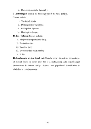 160
iii. Duchenne muscular dystrophy.
9-Dystonic gait: usually the pathology lies in the basal ganglia.
Causes include:
i. Torsion dystonia
ii. Dopa responsive dystonia
iii. Paroxysmal dystonia
iv. Huntington disease
10-Toe- walking: Causes include:
i. Progressive supranuclear palsy
ii. Foot deformity
iii. Cerebral palsy
iv. Duchenne muscular atrophy
v. Habit
11-Psychogenic or functional gait: Usually occurs in patients complaining
of mental illness or some time due to a malingering state. Neurological
examination is almost always normal and psychiatric consultation is
advisable in certain patients.
 