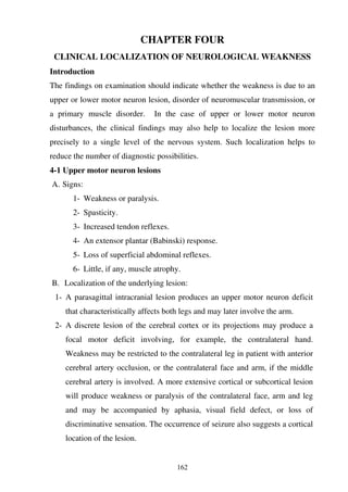 162
CHAPTER FOUR
CLINICAL LOCALIZATION OF NEUROLOGICAL WEAKNESS
Introduction
The findings on examination should indicate whether the weakness is due to an
upper or lower motor neuron lesion, disorder of neuromuscular transmission, or
a primary muscle disorder. In the case of upper or lower motor neuron
disturbances, the clinical findings may also help to localize the lesion more
precisely to a single level of the nervous system. Such localization helps to
reduce the number of diagnostic possibilities.
4-1 Upper motor neuron lesions
A. Signs:
1- Weakness or paralysis.
2- Spasticity.
3- Increased tendon reflexes.
4- An extensor plantar (Babinski) response.
5- Loss of superficial abdominal reflexes.
6- Little, if any, muscle atrophy.
B. Localization of the underlying lesion:
1- A parasagittal intracranial lesion produces an upper motor neuron deficit
that characteristically affects both legs and may later involve the arm.
2- A discrete lesion of the cerebral cortex or its projections may produce a
focal motor deficit involving, for example, the contralateral hand.
Weakness may be restricted to the contralateral leg in patient with anterior
cerebral artery occlusion, or the contralateral face and arm, if the middle
cerebral artery is involved. A more extensive cortical or subcortical lesion
will produce weakness or paralysis of the contralateral face, arm and leg
and may be accompanied by aphasia, visual field defect, or loss of
discriminative sensation. The occurrence of seizure also suggests a cortical
location of the lesion.
 