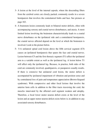 163
3- A lesion at the level of the internal capsule, where the descending fibers
from the cerebral cortex are closely packed, commonly results in a severe
hemiparesis that involves the contralateral limbs and face. See pictures at
page 163.
4- A brainstem lesion commonly leads to bilateral motor deficits, often with
accompanying sensory and cranial nerves disturbances, and ataxia. A more
limited lesion involving the brainstem characteristically leads to a cranial
nerve disturbance on the ipsilateral side and a contralateral hemiparesis,
the cranial nerves affected depend on the level at which the brainstem is
involved. Look to the picture below.
5- 5-A unilateral spinal cord lesion above the fifth cervical segment (C5)
causes an ipsilateral hemiparesis that spares the face and cranial nerves.
Lesion between C5 and the first thoracic segment (T1) affect the ipsilateral
arm to a variable extent as well as the ipsilateral leg. A lesion below T1
will affect only the ipsilateral leg. Because, in practice, both sides of the
cord are commonly involved, quadriparesis, or paraparesis usually results.
If there is extensive but unilateral cord lesion, the motor deficit is
accompanied by ipsilateral impairment of vibration and position sense and
by contralateral loss of pain and temperature appreciation (Brown-Sequard
syndrome). With compressive and other focal lesions that involve the
anterior horn cells in addition to the fiber tracts traversing the cord, the
muscles innervated by the affected cord segment weaken and atrophy.
Therefore, a focal lower motor neuron deficit exists at the level of the
lesion and an upper motor neuron deficit exists below it, in addition to any
associated sensory disturbances.
 