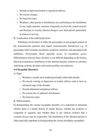 169
o Normal or depressed tendon or superficial reflexes.
o No sensory changes.
o No long tract signs.
o Weakness, often patchy in distribution, not conforming to the distribution
of any single anatomic structure, frequently involves the cranial muscles
and fluctuate in severity (diurnal changes) over short period, particularly
in relation to activity.
B. Localization of the underlying lesion:
Pathologic involvement of either the presynaptic or postsynaptic portion of
the neuromuscular junction may impair neuromuscular transmission e.g. of
presynaptic block includes myasthenic syndrome, botulism, and aminoglycoside
antibiotics. Postsynaptic block typically occurs in myasthenia gravis.
Differentiation between these disorders is not difficult depending on the history,
physical examination, distribution of the affected muscles, relation to activities,
underlying systemic disorders and certain ancillary investigations.
4-4 Myopathic Disorders:
A. Signs:
o Weakness, usually most marked proximally rather than distally.
o No muscle wasting or depression of tendon reflexes until at least an
advanced stage of the disorder.
o Normal abdominal and plantar reflexes.
o No sensory loss or sphincter disturbances.
o No long tract signs.
B. Differentiation:
In distinguishing the various myopathic disorders, it is important to determine
whether there is a family history of similar disease, whether the weakness is
congenital or acquired, and whether there is any clinical evidence that a
systemic disease may be responsible. The distribution of the affected muscles is
often especially important in distinguishing the various hereditary myopathies.
 