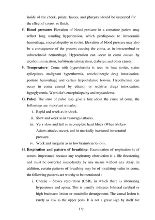 172
inside of the cheek, palate, fauces, and pharynx should be inspected for
the effect of corrosive fluids.
E. Blood pressure: Elevation of blood pressure in a comatose patient may
reflect long standing hypertension, which predisposes to intracranial
hemorrhage, encephalopathy or stroke. Elevation of blood pressure may also
be a consequence of the process causing the coma, as in intracerebral or
subarachnoid hemorrhage. Hypotension can occur in coma caused by
alcohol intoxication, barbiturate intoxication, diabetes, and other causes.
F. Temperature: Coma with hyperthermia is seen in heat stroke, status
epilepticus, malignant hyperthermia, anticholinergic drug intoxication,
pontine hemorrhage and certain hypothalamic lesions. Hypothermia can
occur in coma caused by ethanol or sedative drugs intoxication,
hypoglycemia, Wernicke's encephalopathy and myxoedema.
G. Pulse: The state of pulse may give a hint about the cause of coma, the
followings are important remarks:
i. Rapid and week as in shock.
ii. Slow and week as in vasovagal attacks.
iii. Very slow and full as in complete heart block (When Stokes-
Adams attacks occur), and in markedly increased intracranial
pressure.
iv. Week and irregular as in low brainstem lesions.
H. Respiration and pattern of breathing: Examination of respiration is of
atmost importance because any respiratory obstruction is a life threatening
and must be corrected immediately by any means without any delay. In
addition, certain patterns of breathing may be of localizing value in coma,
the following patterns are worthy to be mentioned :
i. Cheyne - Stokes respiration (CSR), in which there is alternating
hyperpnoea and apnea. This is usually indicates bilateral cerebral or
high brainstem lesion or metabolic derangement. The causal lesion is
rarely as low as the upper pons. It is not a grave sign by itself but
 