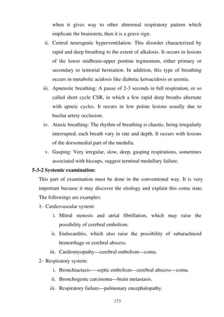 173
when it gives way to other abnormal respiratory pattern which
implicate the brainstem, then it is a grave sign.
ii. Central neurogenic hyperventilation: This disorder characterized by
rapid and deep breathing to the extent of alkalosis. It occurs in lesions
of the lower midbrain-upper pontine tegmentum, either primary or
secondary to tentorial herniation. In addition, this type of breathing
occurs in metabolic acidosis like diabetic ketoacidosis or uremia.
iii. Apneustic breathing: A pause of 2-3 seconds in full respiration, or so
called short cycle CSR, in which a few rapid deep breaths alternate
with apneic cycles. It occurs in low potine lesions usually due to
basilar artery occlusion.
iv. Ataxic breathing: The rhythm of breathing is chaotic, being irregularly
interrupted, each breath vary in rate and depth. It occurs with lesions
of the dorsomedial part of the medulla.
v. Gasping: Very irregular, slow, deep, gasping respirations, sometimes
associated with hiccups, suggest terminal medullary failure.
5-3-2 Systemic examination:
This part of examination must be done in the conventional way. It is very
important because it may discover the etiology and explain this coma state.
The followings are examples:
1- Cardiovascular system:
i. Mitral stenosis and atrial fibrillation, which may raise the
possibility of cerebral embolism.
ii. Endocarditis, which also raise the possibility of subarachnoid
hemorrhage or cerebral abscess.
iii. Cardiomyopathy---cerebral embolism---coma.
2- Respiratory system:
i. Bronchiactasis----septic embolism---cerebral abscess---coma.
ii. Bronchogenic carcinoma---brain metastasis.
iii. Respiratory failure---pulmonary encephalopathy.
 
