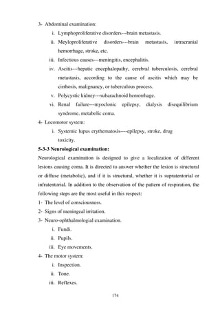174
3- Abdominal examination:
i. Lymphoproliferative disorders---brain metastasis.
ii. Meyloproliferative disorders---brain metastasis, intracranial
hemorrhage, stroke, etc.
iii. Infectious causes---meningitis, encephalitis.
iv. Ascitis---hepatic encephalopathy, cerebral tuberculosis, cerebral
metastasis, according to the cause of ascitis which may be
cirrhosis, malignancy, or tuberculous process.
v. Polycystic kidney---subarachnoid hemorrhage.
vi. Renal failure---myoclonic epilepsy, dialysis disequilibrium
syndrome, metabolic coma.
4- Locomotor system:
i. Systemic lupus erythematosis----epilepsy, stroke, drug
toxicity.
5-3-3 Neurological examination:
Neurological examination is designed to give a localization of different
lesions causing coma. It is directed to answer whether the lesion is structural
or diffuse (metabolic), and if it is structural, whether it is supratentorial or
infratentorial. In addition to the observation of the pattern of respiration, the
following steps are the most useful in this respect:
1- The level of consciousness.
2- Signs of meningeal irritation.
3- Neuro-ophthalmologial examination.
i. Fundi.
ii. Pupils.
iii. Eye movements.
4- The motor system:
i. Inspection.
ii. Tone.
iii. Reflexes.
 