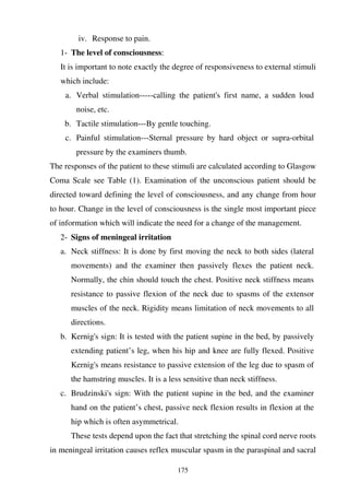 175
iv. Response to pain.
1- The level of consciousness:
It is important to note exactly the degree of responsiveness to external stimuli
which include:
a. Verbal stimulation-----calling the patient's first name, a sudden loud
noise, etc.
b. Tactile stimulation---By gentle touching.
c. Painful stimulation---Sternal pressure by hard object or supra-orbital
pressure by the examiners thumb.
The responses of the patient to these stimuli are calculated according to Glasgow
Coma Scale see Table (1). Examination of the unconscious patient should be
directed toward defining the level of consciousness, and any change from hour
to hour. Change in the level of consciousness is the single most important piece
of information which will indicate the need for a change of the management.
2- Signs of meningeal irritation
a. Neck stiffness: It is done by first moving the neck to both sides (lateral
movements) and the examiner then passively flexes the patient neck.
Normally, the chin should touch the chest. Positive neck stiffness means
resistance to passive flexion of the neck due to spasms of the extensor
muscles of the neck. Rigidity means limitation of neck movements to all
directions.
b. Kernig's sign: It is tested with the patient supine in the bed, by passively
extending patient’s leg, when his hip and knee are fully flexed. Positive
Kernig's means resistance to passive extension of the leg due to spasm of
the hamstring muscles. It is a less sensitive than neck stiffness.
c. Brudzinski's sign: With the patient supine in the bed, and the examiner
hand on the patient’s chest, passive neck flexion results in flexion at the
hip which is often asymmetrical.
These tests depend upon the fact that stretching the spinal cord nerve roots
in meningeal irritation causes reflex muscular spasm in the paraspinal and sacral
 
