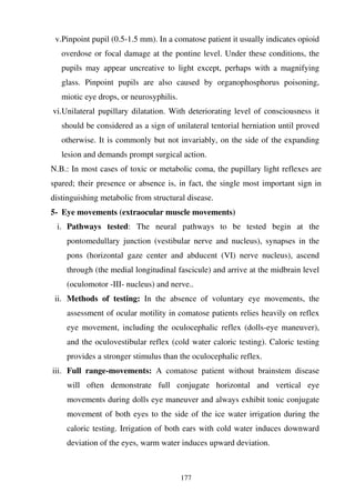 177
v.Pinpoint pupil (0.5-1.5 mm). In a comatose patient it usually indicates opioid
overdose or focal damage at the pontine level. Under these conditions, the
pupils may appear uncreative to light except, perhaps with a magnifying
glass. Pinpoint pupils are also caused by organophosphorus poisoning,
miotic eye drops, or neurosyphilis.
vi.Unilateral pupillary dilatation. With deteriorating level of consciousness it
should be considered as a sign of unilateral tentorial herniation until proved
otherwise. It is commonly but not invariably, on the side of the expanding
lesion and demands prompt surgical action.
N.B.: In most cases of toxic or metabolic coma, the pupillary light reflexes are
spared; their presence or absence is, in fact, the single most important sign in
distinguishing metabolic from structural disease.
5- Eye movements (extraocular muscle movements)
i. Pathways tested: The neural pathways to be tested begin at the
pontomedullary junction (vestibular nerve and nucleus), synapses in the
pons (horizontal gaze center and abducent (VI) nerve nucleus), ascend
through (the medial longitudinal fascicule) and arrive at the midbrain level
(oculomotor -III- nucleus) and nerve..
ii. Methods of testing: In the absence of voluntary eye movements, the
assessment of ocular motility in comatose patients relies heavily on reflex
eye movement, including the oculocephalic reflex (dolls-eye maneuver),
and the oculovestibular reflex (cold water caloric testing). Caloric testing
provides a stronger stimulus than the oculocephalic reflex.
iii. Full range-movements: A comatose patient without brainstem disease
will often demonstrate full conjugate horizontal and vertical eye
movements during dolls eye maneuver and always exhibit tonic conjugate
movement of both eyes to the side of the ice water irrigation during the
caloric testing. Irrigation of both ears with cold water induces downward
deviation of the eyes, warm water induces upward deviation.
 