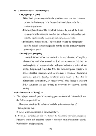 178
iv. Abnormalities of the lateral gaze
Conjugate gaze palsy
When both eyes remain deviated toward the same side in a comatose
patient, the lesion may be in the cerebral hemisphere or in the
pontine tegmentum.
a.In hemispheric lesion. The eyes look towards the side of the lesion
i.e. away from hemiparetic side, but can be brought to the other side
with the oculocephalic maneuver, caloric testing or both.
b.In unilateral pontine lesion. The eyes look toward the hemiparetic
side, but neither the oculocephalic, nor the caloric testing overcome
pontine gaze palsy.
Disconjugate gaze palsy
Isolated failure of ocular adduction in the absence of pupillary
abnormality and with normal vertical eye movement (elicited by
oculocephalic or oculovestibular reflexes) indicates a lesion of the
medial longitudinal fasciculus (MLF) in the upper pons ipsilateral to
the eye that fail to adduct. MLF involvement is commonly bilateral in
comatose patients. Rarely, metabolic coma (such as that due to
barbiturates, amitrytaline, or hepatic coma) may induce a transient
MLF syndrome that can usually be overcome by vigorous caloric
testing
Abnormalities of vertical gaze
I- Disconjugate vertical gaze in the resting position (skew deviation) indicates
the following possibilities:
1- Brachium pontis or dorso-lateral medulla lesion, on the side of
the depressed eye.
2- MLF lesion, on the side of the elevated eye.
II- Conjugate deviation of the eyes below the horizontal meridian, indicate a
structural lesion that affect the tectum of midbrain but is occasionally caused
by metabolic encephalopathy.
 