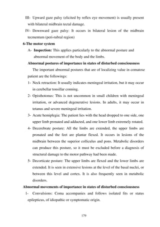 179
III- Upward gaze palsy (elicited by reflex eye movement) is usually present
with bilateral midbrain tectal damage.
IV- Downward gaze palsy: It occurs in bilateral lesion of the midbrain
tecmentum (peri-rubral region)
6-The motor system
A- Inspection: This applies particularly to the abnormal posture and
abnormal movement of the body and the limbs.
Abnormal postures of importance in states of disturbed consciousness
The important abnormal postures that are of localizing value in comatose
patient are the followings:
1- Neck retraction: It usually indicates meningeal irritation, but it may occur
in cerebellar tonsillar conning.
2- Opisthotonus: This is not uncommon in small children with meningeal
irritation, or advanced degenerative lesions. In adults, it may occur in
tetanus and severe meningeal irritation.
3- Acute hemiplegia: The patient lies with the head dropped to one side, one
upper limb pronated and adducted, and one lower limb extremely rotated.
4- Decerebrate posture: All the limbs are extended, the upper limbs are
pronated and the feet are plantar flexed. It occurs in lesions of the
midbrain between the superior colliculus and pons. Metabolic disorders
can produce this posture, so it must be excluded before a diagnosis of
structural damage to the motor pathway had been made.
5- Decorticate posture: The upper limbs are flexed and the lower limbs are
extended. It is seen in extensive lesions at the level of the basal nuclei, or
between this level and cortex. It is also frequently seen in metabolic
disorders.
Abnormal movements of importance in states of disturbed consciousness
1- Convulsions: Coma accompanies and follows isolated fits or status
epilepticus, of idiopathic or symptomatic origin.
 