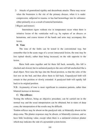 180
2- Attacks of generalized rigidity and decerebrate attacks: These may occur
when the brainstem is the site of the primary disease, when it is under
compression, subjected to trauma, or has had hemorrhage into its substance
either primarily or as a result of tentorial herniation.
3-Rigors and tremors:
Intermittent rigors without rise in temperature occur when there is
irritative lesion of the ventricular wall e.g. by rupture of an abscess or
hematoma, and coarse tremor of the hands and arms may accompany this
lesion.
B- Tone
The tone of the limbs can be tested in the conventional way, but
remember that in the acute stage of a severe intracranial lesion, the tone may be
lost (spinal shock), rather than being increased, on the side opposite to the
lesion.
Raise both arms together and let them fall back, normally, this fall is
checked and slowed, but in unilateral paralysis the arm will fall unchecked like a
dead object. Next raise the legs into the flexed position, so that the soles of the
feet rest on the bed, and then allow them to fall back. Unparalyzed limb will
remain in that position or slowly extended. A paralyzed limb will rapidly fall
back to its original position.
N.B.: Asymmetry of tone is more significant in comatose patients, rather than
bilateral increase or decrease.
C- The reflexes:
Testing the reflexes, being an objective procedure, can be carried out in the
normal way and the usual interpretation can be obtained, but in states of deep
coma, the interpretation of the results may be difficult.
Tendon reflexes may be absent on the paralyzed side, or bilaterally absent in the
deep coma. The planter responses may be absent, or bilaterally extensor, and so
have little localizing value, except when there is a unilateral extensor planter
which may indicates the side of a pyramidal system lesion.
 