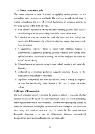 181
D- Motor responses to pain
The motor response to pain is tested by applying strong pressure on the
supraorbital ridge, sternum, or nail beds. The response to such stimuli may be
helpful in localizing the level of cerebral dysfunction in comatose patients or
providing a guide to the depth of coma.
1- With cerebral dysfunction of only moderate severity, patients may localize
the offending stimulus by reaching toward the site of stimulation.
2- A decorticate response to pain is classically associated with lesions that
involve the thalamus directly or large hemispheric masses that compress it
from herniation.
3- A decerebrate response: Tends to occur when midbrain function is
compromised. Decerebrate posturing generally implies more severe brain
dysfunction than decorticate posturing, but neither response localizes the
site of disease exactly.
4- Bilateral symmetric posturing may be seen in both structural and metabolic
disorders.
5- Unilateral or asymmetric posturing suggests structural disease in the
contralateral hemisphere or brainstem.
6- In patients with pontine and medullary lesions, there is usually no response
to pain, but occasionally some flexion at the knee is noted (A spinal
reflex).
5-4 Results of Examination
The most important step in evaluating the comatose patient is to decide whether
unconsciousness is the result of a structural brain lesion (for which emergency
neurosurgical intervention may be critical) or diffuse encephalopathy caused by
metabolic disturbance, meningitis, or seizures (for which surgical procedures are
unnecessary and medical treatment may be required). The most common
diagnostic dilemma is to try to differentiate between supratentorial
(hemispheric) mass lesion and metabolic encephalopathy.
 