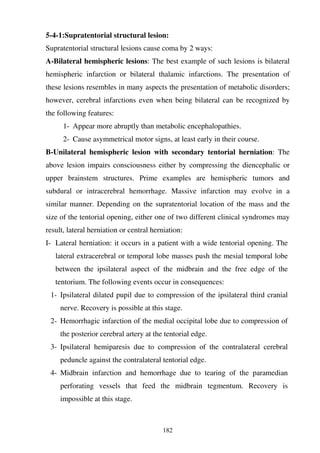 182
5-4-1:Supratentorial structural lesion:
Supratentorial structural lesions cause coma by 2 ways:
A-Bilateral hemispheric lesions: The best example of such lesions is bilateral
hemispheric infarction or bilateral thalamic infarctions. The presentation of
these lesions resembles in many aspects the presentation of metabolic disorders;
however, cerebral infarctions even when being bilateral can be recognized by
the following features:
1- Appear more abruptly than metabolic encephalopathies.
2- Cause asymmetrical motor signs, at least early in their course.
B-Unilateral hemispheric lesion with secondary tentorial herniation: The
above lesion impairs consciousness either by compressing the diencephalic or
upper brainstem structures. Prime examples are hemispheric tumors and
subdural or intracerebral hemorrhage. Massive infarction may evolve in a
similar manner. Depending on the supratentorial location of the mass and the
size of the tentorial opening, either one of two different clinical syndromes may
result, lateral herniation or central herniation:
I- Lateral herniation: it occurs in a patient with a wide tentorial opening. The
lateral extracerebral or temporal lobe masses push the mesial temporal lobe
between the ipsilateral aspect of the midbrain and the free edge of the
tentorium. The following events occur in consequences:
1- Ipsilateral dilated pupil due to compression of the ipsilateral third cranial
nerve. Recovery is possible at this stage.
2- Hemorrhagic infarction of the medial occipital lobe due to compression of
the posterior cerebral artery at the tentorial edge.
3- Ipsilateral hemiparesis due to compression of the contralateral cerebral
peduncle against the contralateral tentorial edge.
4- Midbrain infarction and hemorrhage due to tearing of the paramedian
perforating vessels that feed the midbrain tegmentum. Recovery is
impossible at this stage.
 