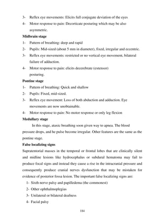 184
3- Reflex eye movements: Elicits full conjugate deviation of the eyes
4- Motor response to pain: Decorticate posturing which may be also
asymmetric.
Midbrain stage
1- Pattern of breathing: deep and rapid
2- Pupils: Mid-sized (about 5 mm in diameter), fixed, irregular and eccentric.
3- Reflex eye movements: restricted or no vertical eye movement, bilateral
failure of adduction.
4- Motor response to pain: elicits decerebrate (extensor)
posturing.
Pontine stage
1- Pattern of breathing: Quick and shallow
2- Pupils: Fixed, mid-sized.
3- Reflex eye movement: Loss of both abduction and adduction. Eye
movements are now unobtainable.
4- Motor response to pain: No motor response or only leg flexion
Medullary stage
In this stage, ataxic breathing soon given way to apnea. The blood
pressure drops, and he pulse become irregular. Other features are the same as the
pontine stage.
False localizing signs
Supratentorial masses in the temporal or frontal lobes that are clinically silent
and midline lesions like hydrocephalus or subdural hematoma may fail to
produce focal signs and instead they cause a rise in the intracranial pressure and
consequently produce cranial nerves dysfunction that may be mistaken for
evidence of posterior fossa lesion. The important false localizing signs are:
1- Sixth nerve palsy and papilledema (the commonest)
2- Other ophthalmoplegias
3- Unilateral or bilateral deafness
4- Facial palsy
 