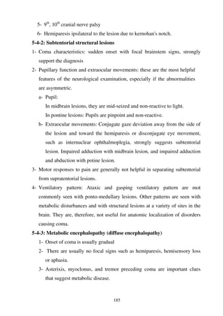 185
5- 9th
, 10th
cranial nerve palsy
6- Hemiparesis ipsilateral to the lesion due to kernohan's notch.
5-4-2: Subtentorial structural lesions
1- Coma characteristics: sudden onset with focal brainstem signs, strongly
support the diagnosis
2- Pupillary function and extraocular movements: these are the most helpful
features of the neurological examination, especially if the abnormalities
are asymmetric.
a- Pupil:
In midbrain lesions, they are mid-seized and non-reactive to light.
In pontine lesions: Pupils are pinpoint and non-reactive.
b- Extraocular movements: Conjugate gaze deviation away from the side of
the lesion and toward the hemiparesis or disconjugate eye movement,
such as internuclear ophthalmoplegia, strongly suggests subtentorial
lesion. Impaired adduction with midbrain lesion, and impaired adduction
and abduction with potine lesion.
3- Motor responses to pain are generally not helpful in separating subtentorial
from supratentorial lesions.
4- Ventilatory pattern: Ataxic and gasping ventilatory pattern are mot
commonly seen with ponto-medullary lesions. Other patterns are seen with
metabolic disturbances and with structural lesions at a variety of sites in the
brain. They are, therefore, not useful for anatomic localization of disorders
causing coma.
5-4-3: Metabolic encephalopathy (diffuse encephalopathy)
1- Onset of coma is usually gradual
2- There are usually no focal signs such as hemiparesis, hemisensory loss
or aphasia.
3- Asterixis, myoclonus, and tremor preceding coma are important clues
that suggest metabolic disease.
 