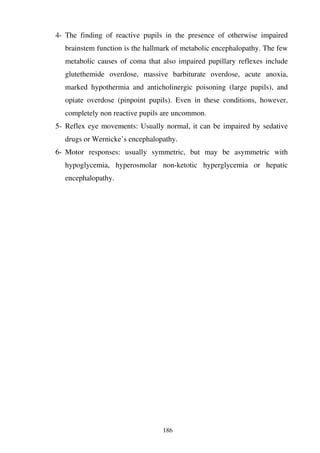186
4- The finding of reactive pupils in the presence of otherwise impaired
brainstem function is the hallmark of metabolic encephalopathy. The few
metabolic causes of coma that also impaired pupillary reflexes include
glutethemide overdose, massive barbiturate overdose, acute anoxia,
marked hypothermia and anticholinergic poisoning (large pupils), and
opiate overdose (pinpoint pupils). Even in these conditions, however,
completely non reactive pupils are uncommon.
5- Reflex eye movements: Usually normal, it can be impaired by sedative
drugs or Wernicke’s encephalopathy.
6- Motor responses: usually symmetric, but may be asymmetric with
hypoglycemia, hyperosmolar non-ketotic hyperglycemia or hepatic
encephalopathy.
 