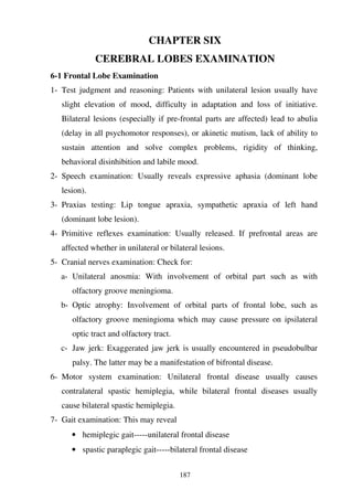 187
CHAPTER SIX
CEREBRAL LOBES EXAMINATION
6-1 Frontal Lobe Examination
1- Test judgment and reasoning: Patients with unilateral lesion usually have
slight elevation of mood, difficulty in adaptation and loss of initiative.
Bilateral lesions (especially if pre-frontal parts are affected) lead to abulia
(delay in all psychomotor responses), or akinetic mutism, lack of ability to
sustain attention and solve complex problems, rigidity of thinking,
behavioral disinhibition and labile mood.
2- Speech examination: Usually reveals expressive aphasia (dominant lobe
lesion).
3- Praxias testing: Lip tongue apraxia, sympathetic apraxia of left hand
(dominant lobe lesion).
4- Primitive reflexes examination: Usually released. If prefrontal areas are
affected whether in unilateral or bilateral lesions.
5- Cranial nerves examination: Check for:
a- Unilateral anosmia: With involvement of orbital part such as with
olfactory groove meningioma.
b- Optic atrophy: Involvement of orbital parts of frontal lobe, such as
olfactory groove meningioma which may cause pressure on ipsilateral
optic tract and olfactory tract.
c- Jaw jerk: Exaggerated jaw jerk is usually encountered in pseudobulbar
palsy. The latter may be a manifestation of bifrontal disease.
6- Motor system examination: Unilateral frontal disease usually causes
contralateral spastic hemiplegia, while bilateral frontal diseases usually
cause bilateral spastic hemiplegia.
7- Gait examination: This may reveal
• hemiplegic gait-----unilateral frontal disease
• spastic paraplegic gait-----bilateral frontal disease
 