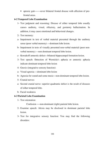 188
• apraxic gait-------sever bilateral frontal disease with affection of pre-
frontal areas.
6-2 Temporal Lobe Examination
1- Test judgment and reasoning: Disease of either temporal lobe usually
causes auditory, visual, olfactory, and gustatory hallucination. In
addition, it may cause emotional and behavioral changes.
2- Test memory:
a- Impairment in test of verbal material presented through the auditory
sense (poor verbal memory) ---dominant lobe lesion.
b- Impairment in tests of visually presented non-verbal material (poor non-
verbal memory) ---non dominant temporal lobe lesion.
c- Korsakoff amnestic defect---bilateral hippocampal formation lesion.
3- Test speech: Detection of Wernicke's aphasia or amnestic aphasia
indicate dominant temporal lobe lesion
4- Gnosis (integrative sensory function):
a- Visual agnosia ---dominant lobe lesion
b- Agnosia for sound and some music---non-dominant temporal lobe lesion.
5- Cranial nerves:
a- Second cranial nerve: superior quadrantic defect is the result of diseases
of either temporal lobe.
b- Facial weakness
6-3 Parietal Lobe Examination
1- Test orientation:
Confusion ----non-dominant (right) parietal lobe lesion.
2- Examine speech: Alexia may be disclosed in dominant parietal lobe
lesion.
3- Test for integrative sensory function: You may find the following
disorders:
 