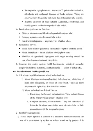 189
• Astreognosis, agraphesthesia, absence of 2 points discrimination,
allesthesia and unilateral disorder of body scheme. These are
observed more frequently with right than left parietal lobe lesions.
• Bilateral disorders of body scheme (Gertsman,s syndrome), and
tactile agnosia ----dominant parietal lobe lesion.
4- Test for integrative motor function:
• Bilateral ideomotor and ideational apraxia (dominant lobe)
• Dressing apraxia---non-dominant lobe lesion
• Constructional apraxia-----angular gyrus of either lobes.
5- Test cranial nerves:
• Visual field-inferior quadrantic field defect---right or left lobe lesion.
• Visual inattention--- lesion of either lobe (right or left).
• Abolition of optokinetic nystagmus with target moving toward the
side of the lesion----lesion of either lobe.
6- Examine the motor system: Mild hemiparesis, unilateral muscular
atrophy in children, hypotonia, and hemiataxia ---- lesion of either lobe.
6-4 Examination of the Occipital Lobe
1- Ask about visual illusions and visual hallucinations.
I) Visual illusions (metamorphopsias): Ask about any distortion of
from, size, movement, or colors of seen object. These are more
frequent with right sided than left sided lesions.
II) Visual hallucinations: It is of 2 types:
i. Elementary (unformed) hallucinations: They indicate lesion
of the primary visual area 17 of either lobe
ii. Complex (formed) hallucinations: They are indicative of
lesion in the visual association areas of either lobe or their
connections with the temporal regions.
2- Test for visual agnosias:
I) Visual object agnosia: It consists of a failure to name and indicate the
use of a seen object by spoken or written words or by gesture. It is
 
