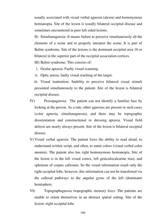 190
usually associated with visual verbal agnosia (alexia) and homonymous
hemianopia. Site of the lesion is usually bilateral occipital disease and
sometimes encountered in pure left sided lesions.
II) Simultanagnosia: It means failure to perceive simultaneously all the
elements of a scene and to properly interpret the scene. It is part of
Balint syndrome. Site of the lesions is the dominant occipital area 18 or
bilateral in the superior part of the occipital association cortices.
III) Balint syndrome: This consists of:
i. Ocular apraxia: Faulty visual scanning.
ii. Optic ataxia: faulty visual reaching of the target.
iii. Visual inattention: Inability to perceive bilateral visual stimuli
presented simultaneously to the patient. Site of the lesion is bilateral
occipital disease.
IV) Prosopagnosia: The patient can not identify a familiar face by
looking at the person. As a rule, other agnosias are present in such cases
(color agnosia, simultanagnosia), and there may be topographic
disorientation and constructional or dressing apraxia. Visual field
defects are nearly always present. Site of the lesion is bilateral occipital
disease.
V) Visual verbal agnosia: The patient loses the ability to read aloud, to
understand written script, and often, to name colors (visual verbal color
anomia). The patient also has right homonymous hemianopia. Site of
the lesion is in the left visual cortex, left geniculocalcarine tract, and
splenium of corpus callosum. So the visual information reach only the
right occipital lobe, however, this information can not be transferred via
the callosal pathways to the angular gyrus of the left (dominant)
hemisphere.
VI) Topographagnosia (topographic memory loss): The patients are
unable to orient themselves in an abstract spatial setting. Site of the
lesion--right occipital lobe.
 