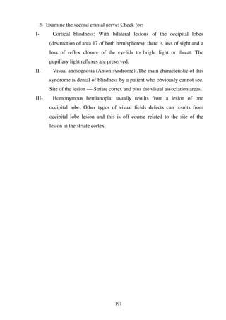 191
3- Examine the second cranial nerve: Check for:
I- Cortical blindness: With bilateral lesions of the occipital lobes
(destruction of area 17 of both hemispheres), there is loss of sight and a
loss of reflex closure of the eyelids to bright light or threat. The
pupillary light reflexes are preserved.
II- Visual anosognosia (Anton syndrome) .The main characteristic of this
syndrome is denial of blindness by a patient who obviously cannot see.
Site of the lesion ----Striate cortex and plus the visual association areas.
III- Homonymous hemianopia: usually results from a lesion of one
occipital lobe. Other types of visual fields defects can results from
occipital lobe lesion and this is off course related to the site of the
lesion in the striate cortex.
 