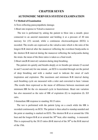192
CHAPTER SEVEN
AUTONOMIC NERVOUS SYSTEM EXAMINATION
7-1 Method of Examination
A-Tests reflecting parasympathetic damage.
1-Heart rate response to Valsalva maneuver
The test is performed by asking the patient to blow into a mouth- piece
connected to an aneroid manometer and holding it at a pressure of 40 mm
mercury for (15) second, while a continuous electrocardiogram (ECG) is
recorded. The results are expressed as the valsalva ratio which is the ratio of the
longest R-R interval after the maneuver reflecting the overshoot bradycardia to
the shortest R-R interval during the maneuver reflecting the tachycardia during
the strain. the mean of the three ratios is taken as a final result.
2-Heart rate(R-R interval) variation during deep breathing.
The patient sits quietly and breaths deeply at six breaths per minute (5 second
in and 5 second out) for one minute , an ECG is recorded through out the period
of deep breathing and with a marker used to indicate the onset of each
inspiration and expiration .The maximum and minimum R-R interval during
each breathing cycle are measured with a ruler and converted to beat / minute
.The results then expressed as the mean of difference between maximum and
minimum HR for the six measured cycle in beats/minute. Heart rate variation
has also measured as the ratio of HR of expiration (E) to inspiration (I). E/I
ratio.
3-Immediate HR response to standing 30:15 ratios
The test is performed with the patient lying on a couch while the HR is
recorded continuously on ECG. The patient is then asked to standup unaided and
the point at standing is marked on ECG. The shortest R-R at or around the 15th
beat and the longest R-R at or around the 30th
beat, after standing, is measured.
This is expressed by the 30:15 ratios (R-R interval of the 30th
to the R-R interval
of the 15th.
 