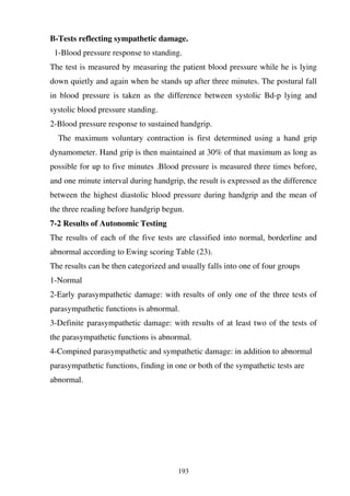 193
B-Tests reflecting sympathetic damage.
1-Blood pressure response to standing.
The test is measured by measuring the patient blood pressure while he is lying
down quietly and again when he stands up after three minutes. The postural fall
in blood pressure is taken as the difference between systolic Bd-p lying and
systolic blood pressure standing.
2-Blood pressure response to sustained handgrip.
The maximum voluntary contraction is first determined using a hand grip
dynamometer. Hand grip is then maintained at 30% of that maximum as long as
possible for up to five minutes .Blood pressure is measured three times before,
and one minute interval during handgrip, the result is expressed as the difference
between the highest diastolic blood pressure during handgrip and the mean of
the three reading before handgrip begun.
7-2 Results of Autonomic Testing
The results of each of the five tests are classified into normal, borderline and
abnormal according to Ewing scoring Table (23).
The results can be then categorized and usually falls into one of four groups
1-Normal
2-Early parasympathetic damage: with results of only one of the three tests of
parasympathetic functions is abnormal.
3-Definite parasympathetic damage: with results of at least two of the tests of
the parasympathetic functions is abnormal.
4-Compined parasympathetic and sympathetic damage: in addition to abnormal
parasympathetic functions, finding in one or both of the sympathetic tests are
abnormal.
 