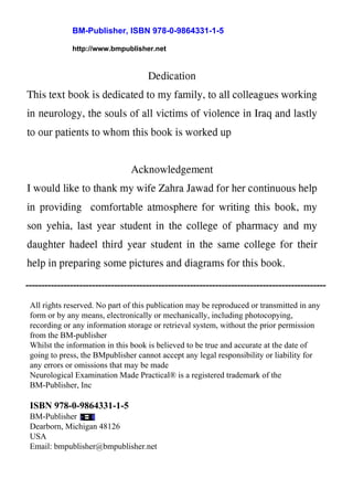 BM-Publisher, ISBN 978-0-9864331-1-5
http://www.bmpublisher.net
All rights reserved. No part of this publication may be reproduced or transmitted in any
form or by any means, electronically or mechanically, including photocopying,
recording or any information storage or retrieval system, without the prior permission
from the BM-publisher
Whilst the information in this book is believed to be true and accurate at the date of
going to press, the BMpublisher cannot accept any legal responsibility or liability for
any errors or omissions that may be made
Neurological Examination Made Practical® is a registered trademark of the
BM-Publisher, Inc
ISBN 978-0-9864331-1-5
BM-Publisher
Dearborn, Michigan 48126
USA
Email: bmpublisher@bmpublisher.net
-----------------------------------------------------------------------------------------------
 