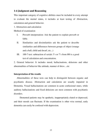 15
1-4 Judgment and Reasoning
This important category of cognitive abilities must be included in every attempt
to evaluate the mental status, it includes at least testing of Abstraction,
calculation and general behavior.
1. Abstraction and calculation
Method of examination
I. Proverb interpretation: Ask the patient to explain proverb or
fable.
II. Similarities and dissimilarities ask the patient to describe
similarities and differences between groups of object (orange
and a ball, child and dwarf, etc...)
III. 100-7 test: subtraction of serials 3’s or 7’s from l00 is a good
test of calculation and concentration.
2. General behavior: It includes mood, hallucinations, delusions and other
abnormalities of behavior like attitude, manner of dress…etc
Interpretation of the results
Abnormalities of these tests can help to distinguish between organic and
psychiatric disease. Abstraction and calculation are usually impaired in
Dementia. Visual hallucinations are common in acute confusional states, while
auditory hallucinations and fixed delusions are most common with psychiatric
disorders.
Demented patients may be apathetic, inappropriately elated or depressed,
and their moods can fluctuate. If the examination is other wise normal, early
dementia can easily be confused with depression.
 