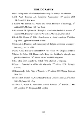 195
BIBLIOGRAPHY
The following books are referred to in the text by the name of the author(s)
1-Afifi Adel. Bergman AR. Functional Neuroanatmy. 2nd
edition 2005
McGraw-Hill, New York
2- Ropper AH. Samuel MA. Adams and Victors Principles of neurology. 9th
edition 2009. McGraw-Hill, New York.
3- Bickerstaff ER, Spillane JE. Neurogical examination in clinical practice. 6th
edition 1996. Blackwell Scientific Publication, Oxford. Ox, Mass.USA
4-Brazis PW, Masdeu JC, Biller J. Localization in clinical neurology. 5st
edition,
Sep 2006. Lippincott Wiliams& Wikins.
5-Ewing et al, Diagnosis and management of diabetic autonomic neuropathy-
Bri-Med.j.1982: 915-918.
6-Gupta K. 100 short cases for the MRCP. First edition 1983.Chapinan and Hall
7-Haslett C, Chilver ER, Hunter JAA, Boon NA. Davidson’s principles and
practice of medicine. 20th
edition 2010. Churchill Livingstone
8-Hind CRK. Short cases for the MRCP (UK). Churchill Livingstone.
9-Patten J. Neurological differential diagnosis. 2nd
edition 1998. Springer,
London.
10-Rohkamm R. Color Atlas of Neurology. 2nd
edition 2004 Thieme Stuttgart.
New York.
11-Simon RP, Aminoff MJ, Greenberg DA (Eds). Clinical neurology.6th
Edition
2005, McGraw-Hill, USA.
12-Swash M, Mason S. Hutchison’s clinical Methods. 21th
Edition, 22 Oct
2001.London, W. B Saunders Ltd, London
 