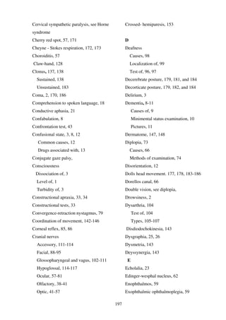 197
Cervical sympathetic paralysis, see Horne
syndrome
Cherry red spot, 57, 171
Cheyne - Stokes respiration, 172, 173
Choroiditis, 57
Claw-hand, 128
Clonus, 137, 138
Sustained, 138
Unsustained, 183
Coma, 2, 170, 186
Comprehension to spoken language, 18
Conductive aphasia, 21
Confabulation, 8
Confrontation test, 43
Confusional state, 3, 8, 12
Common causes, 12
Drugs associated with, 13
Conjugate gaze palsy,
Consciousness
Dissociation of, 3
Level of, 1
Turbidity of, 3
Constructional apraxia, 33, 34
Constructional tests, 33
Convergence-retraction nystagmus, 79
Coordination of movement, 142-146
Corneal reflex, 85, 86
Cranial nerves
Accessory, 111-114
Facial, 88-95
Glossopharyngeal and vagus, 102-111
Hypoglossal, 114-117
Ocular, 57-81
Olfactory, 38-41
Optic, 41-57
Crossed- hemiparesis, 153
D
Deafness
Causes, 98
Localization of, 99
Test of, 96, 97
Decerebrate posture, 179, 181, and 184
Decorticate posture, 179, 182, and 184
Delirium, 3
Dementia, 8-11
Causes of, 9
Minimental status examination, 10
Pictures, 11
Dermatome, 147, 148
Diplopia, 73
Causes, 66
Methods of examination, 74
Disorientation, 12
Dolls head movement. 177, 178, 183-186
Dorellos canal, 66
Double vision, see diplopia,
Drowsiness, 2
Dysarthria, 104
Test of, 104
Types, 105-107
Disdiodochokinesia, 143
Dysgraphia, 25, 26
Dysmetria, 143
Deyssynergia, 143
E
Echolalia, 23
Edinger-wesphal nucleus, 62
Enophthalmos, 59
Exophthalmic ophthalmoplegia, 59
 