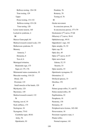 199
Reflexes testing, 136-138
Tone testing, 129
Upper
Power testing, 131-132
Reflexes testing 135-138
Tone testing, 128
Lower motor neuron, 165
Locked-in syndrome, 4
M
Marcus Gunn pupil, 64
Medical research council scale, 134
Melkersson syndrome, 91
Memory
Amnesia, 7
Dementia, 8
Test of, 6
Meningeal irritation,
Brudziniki sign, 175
Signs of, 175, 176
Minimental status examination, 10
Muscular wasting, 118-121
Distal, 120
Proximal, 119
Small muscles of the hands, 120
Myokymia, 124
Myotomes, 149
Medical research council, 132
N
Naming, test of, 19
Neck stiffness, 175
Neologism, 18
Nystagmus, 75-81
Cerebellar types, 80-81
Jerky, 76
Optokinetic, 81
Pendular, 76
Rotatory, 78
Testing of, 76
O
Ocular movement
In conscious person, 58
In unconscious person, 177-179
Oculomotor (3rd
) nerve, 57-68
Olfactory (1st
) nerve, 38-41
Opthalmoscopy, 49-51
Oppenheim’s sign, 142
Optic atrophy, 51, 52
Optic cup, 50
Optic disc, 49
Optic (2nd
) nerve, 41-57
Optic nerve head
Edema, 52, 53
Neuritis, 53
Optic neuritis, 53
Optokinetic nystagmus, 81
Orientation, 12
Orofacial apraxia, 33
Otorrhea, 170
P
Palmer grasps reflex, 51, and 52
Palmo-mental reflex, 50
Papilloedema, 52
Paraphasia, 18
Paratonia, 130
Perimetry, 45
Peripheral nerve lesions, 165-168
Perseveration, 18
Persistent vegetative state, 4
Planter reflex
Normal response, 141
 