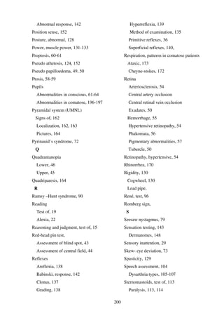 200
Abnormal response, 142
Position sense, 152
Posture, abnormal, 128
Power, muscle power, 131-133
Proptosis, 60-61
Pseudo athetosis, 124, 152
Pseudo papilloedema, 49, 50
Ptosis, 58-59
Pupils
Abnormalities in conscious, 61-64
Abnormalities in comatose, 196-197
Pyramidal system (UMNL)
Signs of, 162
Localization, 162, 163
Pictures, 164
Pyrinauid’s syndrome, 72
Q
Quadrantanopia
Lower, 46
Upper, 45
Quadriparesis, 164
R
Ramsy –Hunt syndrome, 90
Reading
Test of, 19
Alexia, 22
Reasoning and judgment, test of, 15
Red-head pin test,
Assessment of blind spot, 43
Assessment of central field, 44
Reflexes
Areflexia, 138
Babinski, response, 142
Clonus, 137
Grading, 138
Hyperreflexia, 139
Method of examination, 135
Primitive reflexes, 36
Superficial reflexes, 140,
Respiration, patterns in comatose patients
Ataxic, 173
Cheyne-stokes, 172
Retina
Arteriosclerosis, 54
Central artery occlusion
Central retinal vein occlusion
Exudates, 50
Hemorrhage, 55
Hypertensive retinopathy, 54
Phakomata, 56
Pigmentary abnormalities, 57
Tubercle, 50
Retinopathy, hypertensive, 54
Rhinorrhea, 170
Rigidity, 130
Cogwheel, 130
Lead pipe,
René, test, 96
Romberg sign,
S
Seesaw nystagmus, 79
Sensation testing, 143
Dermatomes, 148
Sensory inattention, 29
Skew- eye deviation, 73
Spasticity, 129
Speech assessment, 104
Dysarthria types, 105-107
Sternomastoids, test of, 113
Paralysis, 113, 114
 