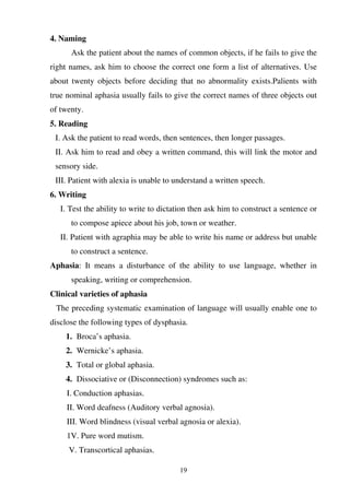 19
4. Naming
Ask the patient about the names of common objects, if he fails to give the
right names, ask him to choose the correct one form a list of alternatives. Use
about twenty objects before deciding that no abnormality exists.Palients with
true nominal aphasia usually fails to give the correct names of three objects out
of twenty.
5. Reading
I. Ask the patient to read words, then sentences, then longer passages.
II. Ask him to read and obey a written command, this will link the motor and
sensory side.
III. Patient with alexia is unable to understand a written speech.
6. Writing
I. Test the ability to write to dictation then ask him to construct a sentence or
to compose apiece about his job, town or weather.
II. Patient with agraphia may be able to write his name or address but unable
to construct a sentence.
Aphasia: It means a disturbance of the ability to use language, whether in
speaking, writing or comprehension.
Clinical varieties of aphasia
The preceding systematic examination of language will usually enable one to
disclose the following types of dysphasia.
1. Broca’s aphasia.
2. Wernicke’s aphasia.
3. Total or global aphasia.
4. Dissociative or (Disconnection) syndromes such as:
I. Conduction aphasias.
II. Word deafness (Auditory verbal agnosia).
III. Word blindness (visual verbal agnosia or alexia).
1V. Pure word mutism.
V. Transcortical aphasias.
 