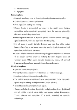 20
5. Anomic aphasia
6. Agraphias
Broca’s aphasia
• Speech is non-fluent even to the point of mutism in extreme examples.
• Relative preservation of comprehension.
• Poor, repetition, reading and writing.
• Phrases length is abbreviated and many of the small words (article,
prepositions and conjunctions) are omitted giving the speech a telegraphic
character (so-called agrammatism).
• Other important features of Broca’s aphasia includes: verbal stereotypy,
apraxia of speech, limbs and right facio- brachial palsy.
• Site of lesion is usually includes Broca’s area plus deep white matter
between Broca’s area and motor cortex, the anterior insula, frontal- parietal
operculum, and adjacent cerebrum..
• Causes: embolic infarction in the territory of upper main (rolandic) division
of the middle cerebral artery is probably the most frequent cause of
vascular lesion. Other causes include: thrombosis, tumor, sub cortical
hypertensive hemorrhage, traumatic hemorrhage and seizure.
Wernicke’s aphasia
• Speech is Fluent and paraphasic.
• Comprehension is impaired for both spoken and written language.
• Impairment of repetition, naming and writing.
• The patient is unaware of his deficit or his own errors. Fluent paraphasic
speech may be entirely incomprehensible (Jargon aphasia).
• Site of Lesion: Posterior perisylvian region.
• Causes: embolic (less often thrombotic) occlusion of the lower division of
the left middle cerebral artery. Other rare causes include Hemorrhage.
Tumor, abscess and extension of a small putaminal or thalamic
hemorrhage.
 