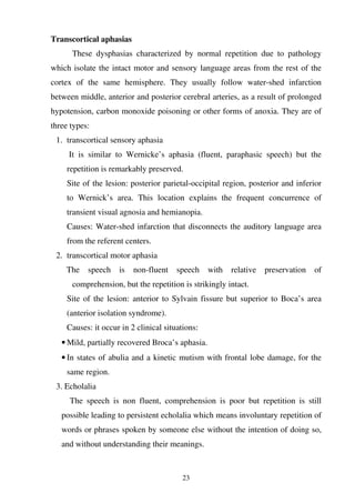 23
Transcortical aphasias
These dysphasias characterized by normal repetition due to pathology
which isolate the intact motor and sensory language areas from the rest of the
cortex of the same hemisphere. They usually follow water-shed infarction
between middle, anterior and posterior cerebral arteries, as a result of prolonged
hypotension, carbon monoxide poisoning or other forms of anoxia. They are of
three types:
1. transcortical sensory aphasia
It is similar to Wernicke’s aphasia (fluent, paraphasic speech) but the
repetition is remarkably preserved.
Site of the lesion: posterior parietal-occipital region, posterior and inferior
to Wernick’s area. This location explains the frequent concurrence of
transient visual agnosia and hemianopia.
Causes: Water-shed infarction that disconnects the auditory language area
from the referent centers.
2. transcortical motor aphasia
The speech is non-fluent speech with relative preservation of
comprehension, but the repetition is strikingly intact.
Site of the lesion: anterior to Sylvain fissure but superior to Boca’s area
(anterior isolation syndrome).
Causes: it occur in 2 clinical situations:
• Mild, partially recovered Broca’s aphasia.
• In states of abulia and a kinetic mutism with frontal lobe damage, for the
same region.
3. Echolalia
The speech is non fluent, comprehension is poor but repetition is still
possible leading to persistent echolalia which means involuntary repetition of
words or phrases spoken by someone else without the intention of doing so,
and without understanding their meanings.
 