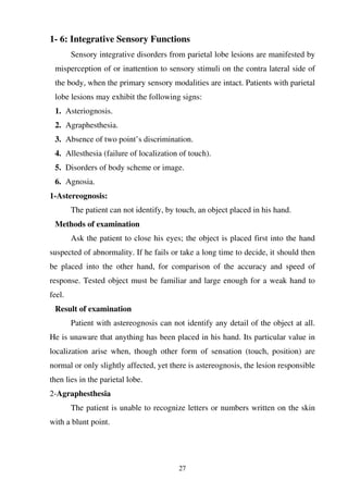 27
1- 6: Integrative Sensory Functions
Sensory integrative disorders from parietal lobe lesions are manifested by
misperception of or inattention to sensory stimuli on the contra lateral side of
the body, when the primary sensory modalities are intact. Patients with parietal
lobe lesions may exhibit the following signs:
1. Asteriognosis.
2. Agraphesthesia.
3. Absence of two point’s discrimination.
4. Allesthesia (failure of localization of touch).
5. Disorders of body scheme or image.
6. Agnosia.
1-Astereognosis:
The patient can not identify, by touch, an object placed in his hand.
Methods of examination
Ask the patient to close his eyes; the object is placed first into the hand
suspected of abnormality. If he fails or take a long time to decide, it should then
be placed into the other hand, for comparison of the accuracy and speed of
response. Tested object must be familiar and large enough for a weak hand to
feel.
Result of examination
Patient with astereognosis can not identify any detail of the object at all.
He is unaware that anything has been placed in his hand. Its particular value in
localization arise when, though other form of sensation (touch, position) are
normal or only slightly affected, yet there is astereognosis, the lesion responsible
then lies in the parietal lobe.
2-Agraphesthesia
The patient is unable to recognize letters or numbers written on the skin
with a blunt point.
 