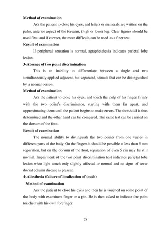 28
Method of examination
Ask the patient to close his eyes, and letters or numerals are written on the
palm, anterior aspect of the forearm, thigh or lower leg. Clear figures should be
used first, and if correct, the more difficult, can be used as a finer test.
Result of examination
If peripheral sensation is normal, agraphesthesia indicates parietal lobe
lesion.
3-Absence of two point discrimination
This is an inability to differentiate between a single and two
simultaneously applied adjacent, but separated, stimuli that can be distinguished
by a normal person.
Method of examination
Ask the patient to close his eyes, and touch the pulp of his finger firmly
with the two point’s discriminator, starting with them far apart, and
approximating them until the patient begins to make errors. The threshold is thus
determined and the other hand can be compared. The same test can be carried on
the dorsum of the foot.
Result of examination
The normal ability to distinguish the two points from one varies in
different parts of the body. On the fingers it should be possible at less than 5 mm
separation, but on the dorsum of the foot, separation of even 5 cm may be still
normal. Impairment of the two point discrimination test indicates parietal lobe
lesion when light touch only slightly affected or normal and no signs of sever
dorsal column disease is present.
4-Allesthesia (failure of localization of touch)
Method of examination
Ask the patient to close his eyes and then he is touched on some point of
the body with examiners finger or a pin. He is then asked to indicate the point
touched with his own forefinger.
 