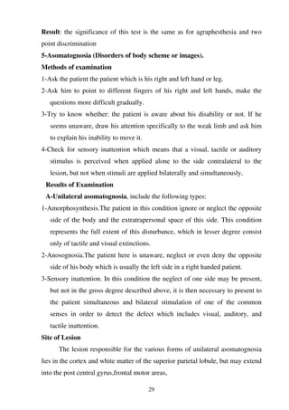 29
Result: the significance of this test is the same as for agraphesthesia and two
point discrimination
5-Asomatognosia (Disorders of body scheme or images).
Methods of examination
1-Ask the patient the patient which is his right and left hand or leg.
2-Ask him to point to different fingers of his right and left hands, make the
questions more difficult gradually.
3-Try to know whether: the patient is aware about his disability or not. If he
seems unaware, draw his attention specifically to the weak limb and ask him
to explain his inability to move it.
4-Check for sensory inattention which means that a visual, tactile or auditory
stimulus is perceived when applied alone to the side contralateral to the
lesion, but not when stimuli are applied bilaterally and simultaneously.
Results of Examination
A-Unilateral asomatognosia, include the following types:
1-Amorphosynthesis.The patient in this condition ignore or neglect the opposite
side of the body and the extratrapersonal space of this side. This condition
represents the full extent of this disturbance, which in lesser degree consist
only of tactile and visual extinctions.
2-Anosognosia.The patient here is unaware, neglect or even deny the opposite
side of his body which is usually the left side in a right handed patient.
3-Sensory inattention. In this condition the neglect of one side may be present,
but not in the gross degree described above, it is then necessary to present to
the patient simultaneous and bilateral stimulation of one of the common
senses in order to detect the defect which includes visual, auditory, and
tactile inattention.
Site of Lesion
The lesion responsible for the various forms of unilateral asomatognosia
lies in the cortex and white matter of the superior parietal lobule, but may extend
into the post central gyrus,frontal motor areas,
 